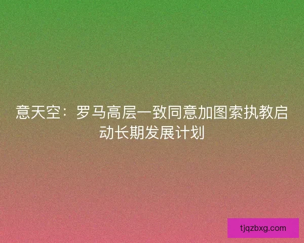 意天空:罗马高层一致同意加图索执教启动长期发展计划 意天空:罗马高层一致同意加图索执教启动长期发展计划