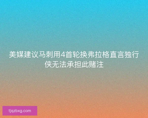 美媒建议马刺用4首轮换弗拉格直言独行侠无法承担此赌注 美媒建议马刺用4首轮换弗拉格直言独行侠无法承担此赌注