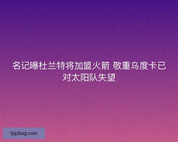名记曝杜兰特将加盟火箭 敬重乌度卡已对太阳队失望 名记曝杜兰特将加盟火箭 敬重乌度卡已对太阳队失望