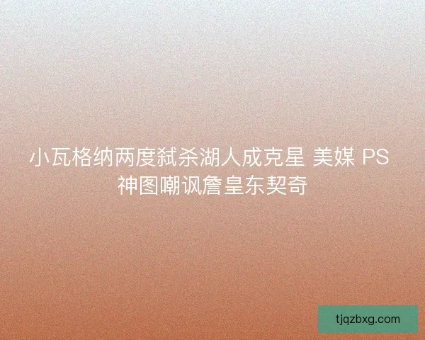 小瓦格纳两度弑杀湖人成克星 美媒 PS 神图嘲讽詹皇东契奇