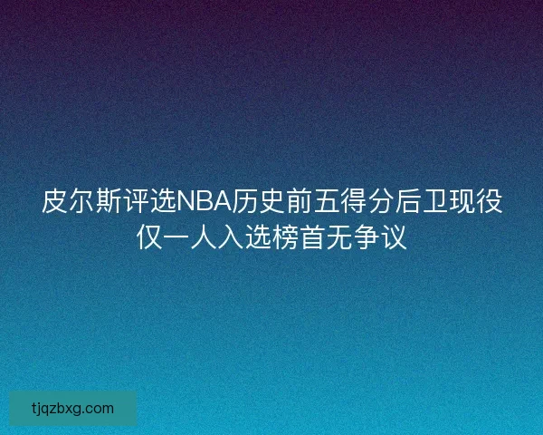 皮尔斯评选NBA历史前五得分后卫现役仅一人入选榜首无争议