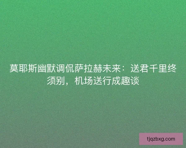 莫耶斯幽默调侃萨拉赫未来：送君千里终须别，机场送行成趣谈