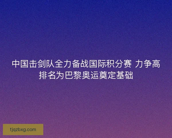中国击剑队全力备战国际积分赛 力争高排名为巴黎奥运奠定基础