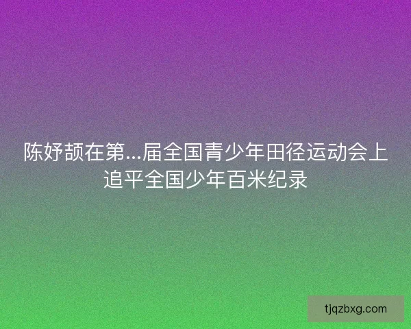 陈妤颉在第...届全国青少年田径运动会上追平全国少年百米纪录