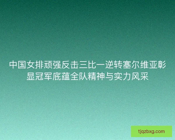 中国女排顽强反击三比一逆转塞尔维亚彰显冠军底蕴全队精神与实力风采