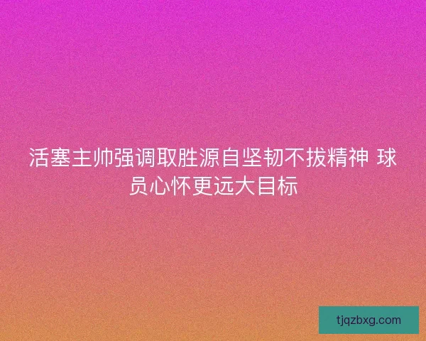 活塞主帅强调取胜源自坚韧不拔精神 球员心怀更远大目标
