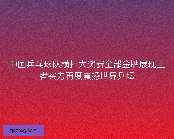 中国乒乓球队横扫大奖赛全部金牌展现王者实力再度震撼世界乒坛