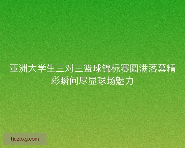 亚洲大学生三对三篮球锦标赛圆满落幕精彩瞬间尽显球场魅力 亚洲大学生三对三篮球锦标赛圆满落幕精彩瞬间尽显球场魅力