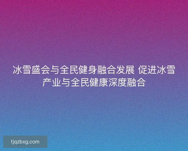 冰雪盛会与全民健身融合发展 促进冰雪产业与全民健康深度融合 冰雪盛会与全民健身融合发展 促进冰雪产业与全民健康深度融合