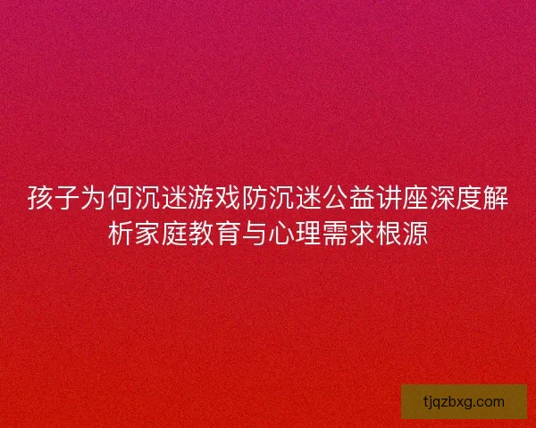 孩子为何沉迷游戏防沉迷公益讲座深度解析家庭教育与心理需求根源 孩子为何沉迷游戏防沉迷公益讲座深度解析家庭教育与心理需求根源