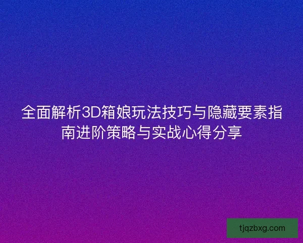 全面解析3D箱娘玩法技巧与隐藏要素指南进阶策略与实战心得分享