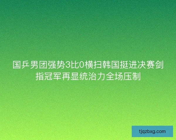 国乒男团强势3比0横扫韩国挺进决赛剑指冠军再显统治力全场压制 国乒男团强势3比0横扫韩国挺进决赛剑指冠军再显统治力全场压制