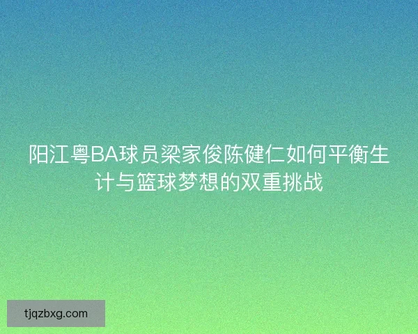 阳江粤BA球员梁家俊陈健仁如何平衡生计与篮球梦想的双重挑战 阳江粤BA球员梁家俊陈健仁如何平衡生计与篮球梦想的双重挑战
