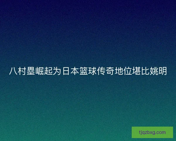 八村塁崛起为日本篮球传奇地位堪比姚明 八村塁崛起为日本篮球传奇地位堪比姚明