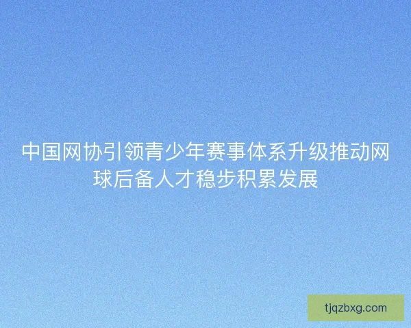 中国网协引领青少年赛事体系升级推动网球后备人才稳步积累发展 中国网协引领青少年赛事体系升级推动网球后备人才稳步积累发展