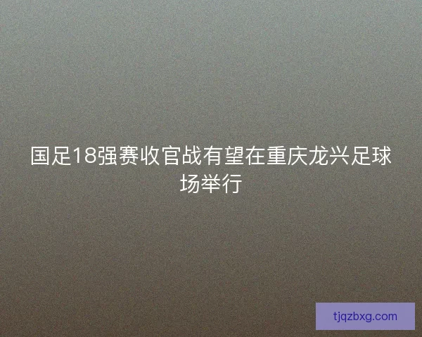 国足18强赛收官战有望在重庆龙兴足球场举行