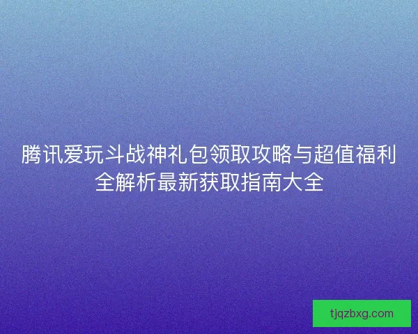腾讯爱玩斗战神礼包领取攻略与超值福利全解析最新获取指南大全