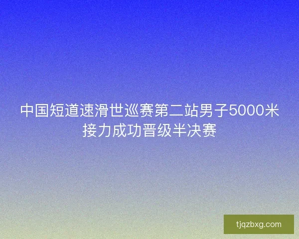 中国短道速滑世巡赛第二站男子5000米接力成功晋级半决赛 中国短道速滑世巡赛第二站男子5000米接力成功晋级半决赛