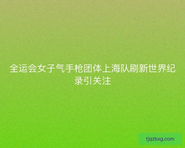 全运会女子气手枪团体上海队刷新世界纪录引关注 全运会女子气手枪团体上海队刷新世界纪录引关注