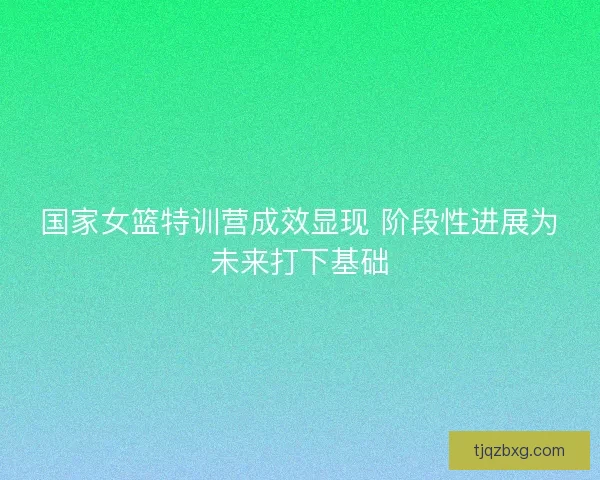 国家女篮特训营成效显现 阶段性进展为未来打下基础